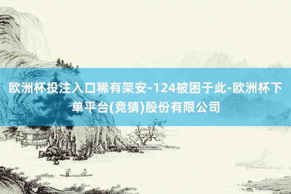 欧洲杯投注入口稀有架安-124被困于此-欧洲杯下单平台(竞猜)股份有限公司