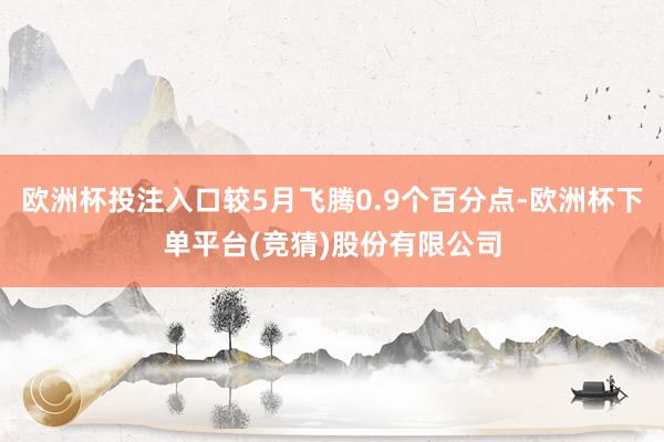 欧洲杯投注入口较5月飞腾0.9个百分点-欧洲杯下单平台(竞猜)股份有限公司