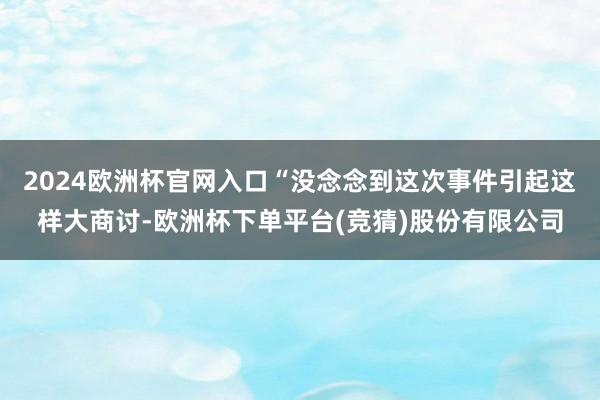 2024欧洲杯官网入口“没念念到这次事件引起这样大商讨-欧洲杯下单平台(竞猜)股份有限公司