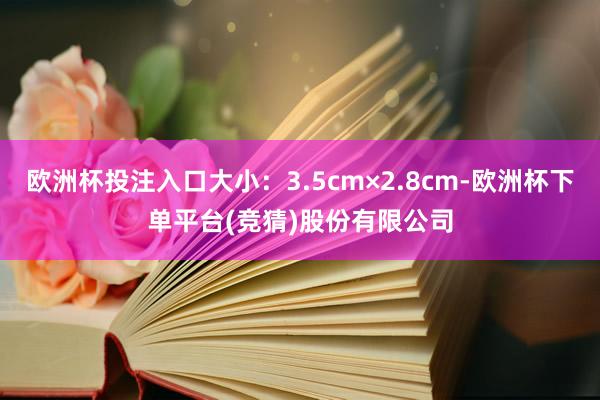 欧洲杯投注入口大小：3.5cm×2.8cm-欧洲杯下单平台(竞猜)股份有限公司