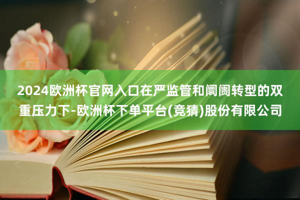 2024欧洲杯官网入口　　在严监管和阛阓转型的双重压力下-欧洲杯下单平台(竞猜)股份有限公司