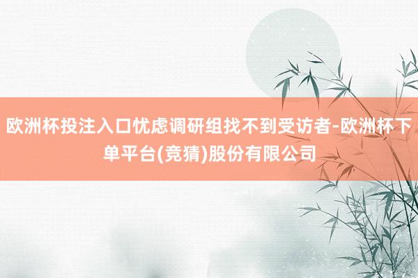 欧洲杯投注入口忧虑调研组找不到受访者-欧洲杯下单平台(竞猜)股份有限公司