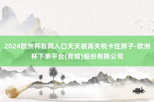 2024欧洲杯官网入口天天被高关税卡住脖子-欧洲杯下单平台(竞猜)股份有限公司
