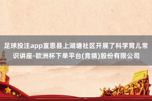 足球投注app宣恩县上湖塘社区开展了科学育儿常识讲座-欧洲杯下单平台(竞猜)股份有限公司