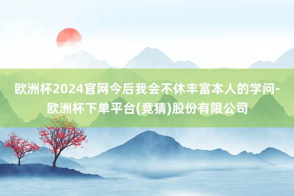欧洲杯2024官网今后我会不休丰富本人的学问-欧洲杯下单平台(竞猜)股份有限公司