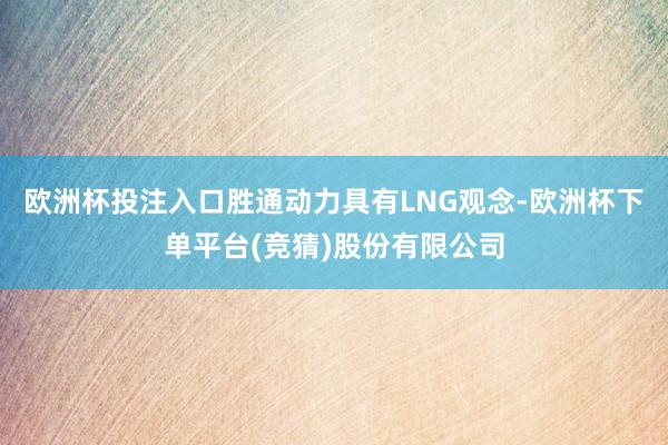 欧洲杯投注入口胜通动力具有LNG观念-欧洲杯下单平台(竞猜)股份有限公司