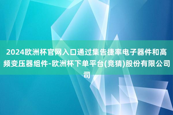 2024欧洲杯官网入口通过集告捷率电子器件和高频变压器组件-欧洲杯下单平台(竞猜)股份有限公司