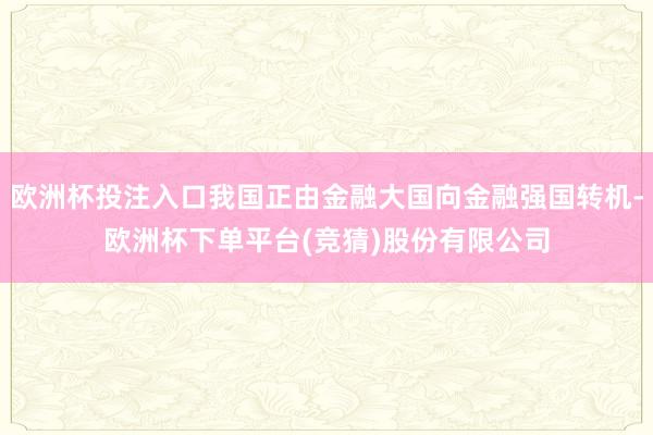 欧洲杯投注入口我国正由金融大国向金融强国转机-欧洲杯下单平台(竞猜)股份有限公司