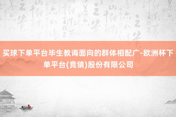 买球下单平台毕生教诲面向的群体相配广-欧洲杯下单平台(竞猜)股份有限公司