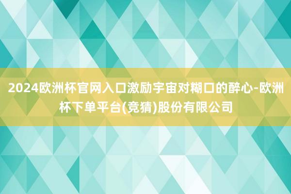 2024欧洲杯官网入口激励宇宙对糊口的醉心-欧洲杯下单平台(竞猜)股份有限公司