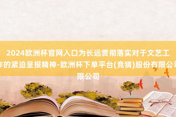 2024欧洲杯官网入口为长远贯彻落实对于文艺工作的紧迫呈报精神-欧洲杯下单平台(竞猜)股份有限公司