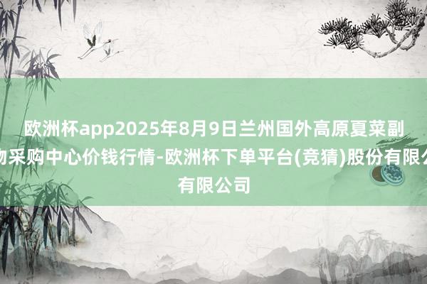 欧洲杯app2025年8月9日兰州国外高原夏菜副食物采购中心价钱行情-欧洲杯下单平台(竞猜)股份有限公司