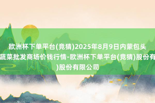 欧洲杯下单平台(竞猜)2025年8月9日内蒙包头市友谊蔬菜批发商场价钱行情-欧洲杯下单平台(竞猜)股份有限公司