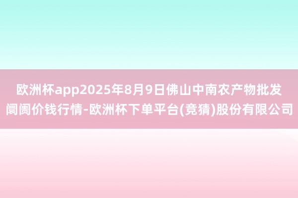 欧洲杯app2025年8月9日佛山中南农产物批发阛阓价钱行情-欧洲杯下单平台(竞猜)股份有限公司