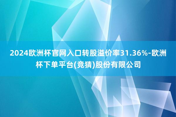 2024欧洲杯官网入口转股溢价率31.36%-欧洲杯下单平台(竞猜)股份有限公司