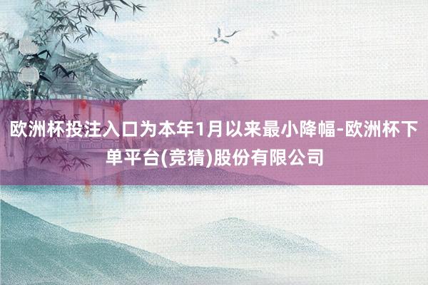 欧洲杯投注入口为本年1月以来最小降幅-欧洲杯下单平台(竞猜)股份有限公司