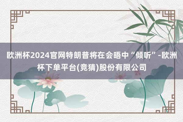 欧洲杯2024官网特朗普将在会晤中“倾听”-欧洲杯下单平台(竞猜)股份有限公司