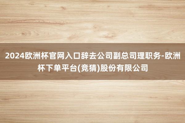 2024欧洲杯官网入口辞去公司副总司理职务-欧洲杯下单平台(竞猜)股份有限公司