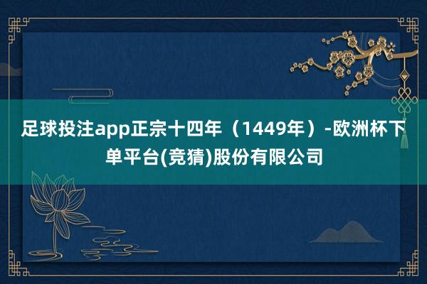 足球投注app正宗十四年（1449年）-欧洲杯下单平台(竞猜)股份有限公司