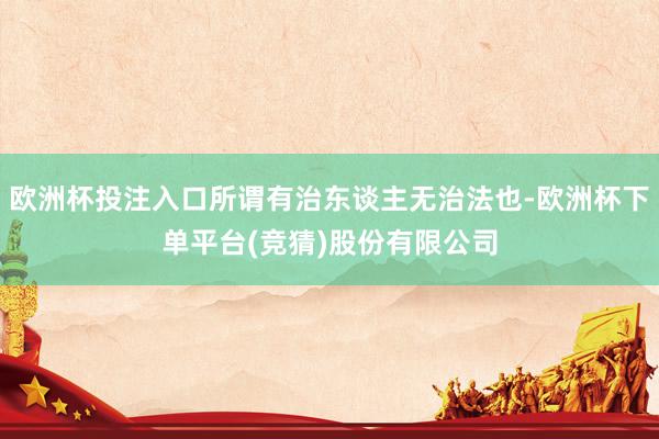 欧洲杯投注入口所谓有治东谈主无治法也-欧洲杯下单平台(竞猜)股份有限公司