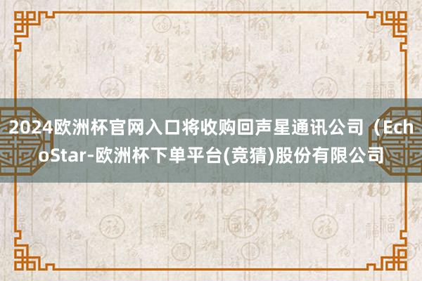 2024欧洲杯官网入口将收购回声星通讯公司（EchoStar-欧洲杯下单平台(竞猜)股份有限公司