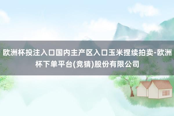 欧洲杯投注入口国内主产区入口玉米捏续拍卖-欧洲杯下单平台(竞猜)股份有限公司