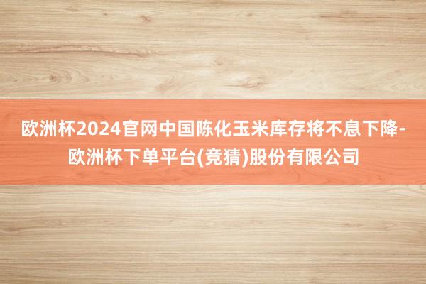 欧洲杯2024官网中国陈化玉米库存将不息下降-欧洲杯下单平台(竞猜)股份有限公司
