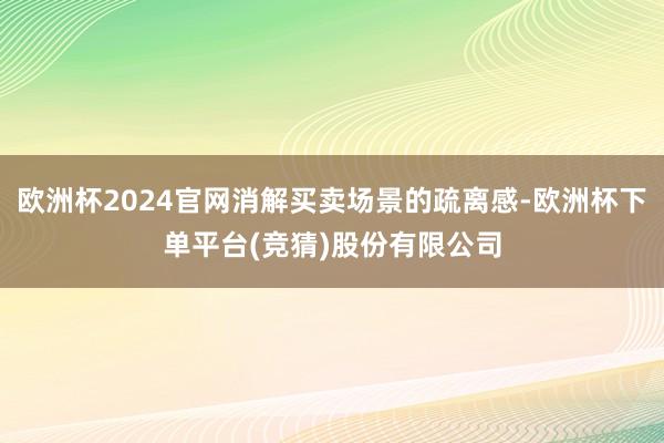 欧洲杯2024官网消解买卖场景的疏离感-欧洲杯下单平台(竞猜)股份有限公司