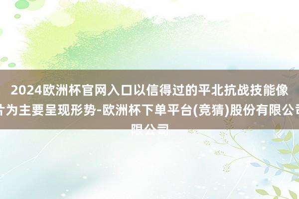 2024欧洲杯官网入口以信得过的平北抗战技能像片为主要呈现形势-欧洲杯下单平台(竞猜)股份有限公司