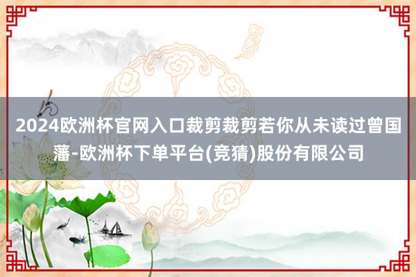 2024欧洲杯官网入口裁剪裁剪若你从未读过曾国藩-欧洲杯下单平台(竞猜)股份有限公司