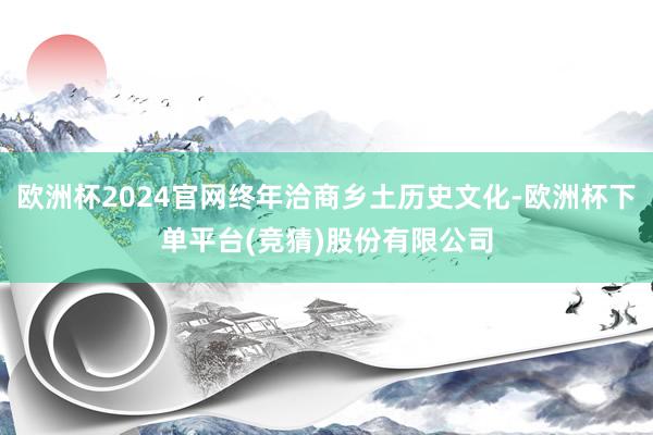 欧洲杯2024官网终年洽商乡土历史文化-欧洲杯下单平台(竞猜)股份有限公司