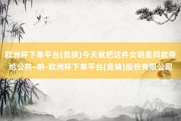 欧洲杯下单平台(竞猜)今天就把这件女明星同款带给公共~呐-欧洲杯下单平台(竞猜)股份有限公司