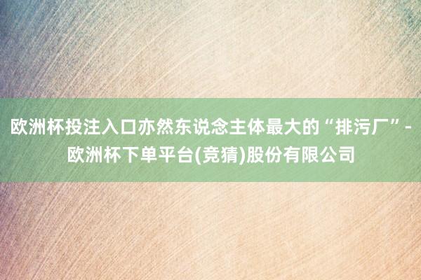 欧洲杯投注入口亦然东说念主体最大的“排污厂”-欧洲杯下单平台(竞猜)股份有限公司