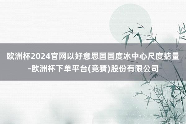 欧洲杯2024官网以好意思国国度冰中心尺度掂量-欧洲杯下单平台(竞猜)股份有限公司
