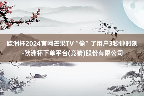 欧洲杯2024官网芒果TV“偷”了用户3秒钟时刻-欧洲杯下单平台(竞猜)股份有限公司
