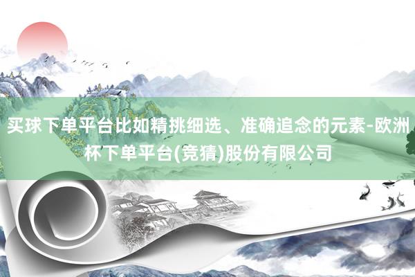 买球下单平台比如精挑细选、准确追念的元素-欧洲杯下单平台(竞猜)股份有限公司