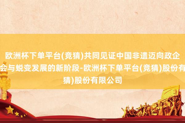 欧洲杯下单平台(竞猜)共同见证中国非遗迈向政企学研和会与蜕变发展的新阶段-欧洲杯下单平台(竞猜)股份有限公司
