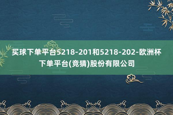 买球下单平台5218-201和5218-202-欧洲杯下单平台(竞猜)股份有限公司