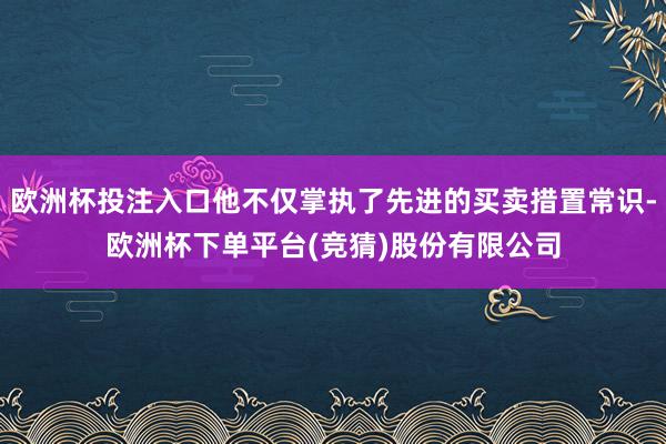 欧洲杯投注入口他不仅掌执了先进的买卖措置常识-欧洲杯下单平台(竞猜)股份有限公司