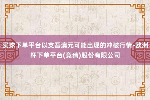 买球下单平台以支吾澳元可能出现的冲破行情-欧洲杯下单平台(竞猜)股份有限公司