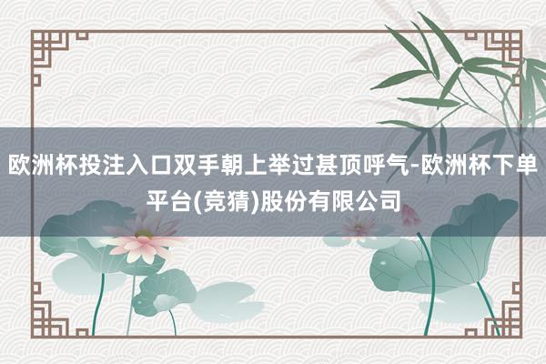 欧洲杯投注入口双手朝上举过甚顶呼气-欧洲杯下单平台(竞猜)股份有限公司