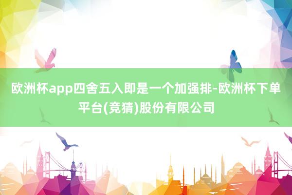 欧洲杯app四舍五入即是一个加强排-欧洲杯下单平台(竞猜)股份有限公司