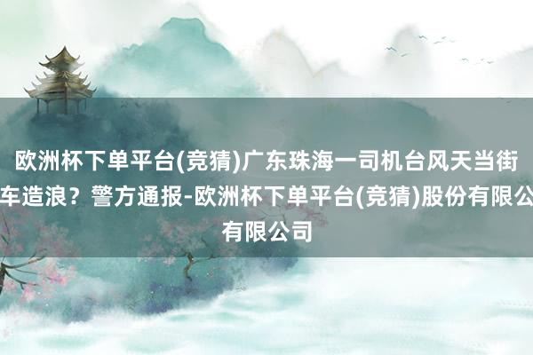 欧洲杯下单平台(竞猜)广东珠海一司机台风天当街驾车造浪？警方通报-欧洲杯下单平台(竞猜)股份有限公司