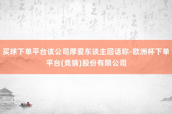 买球下单平台该公司厚爱东谈主回话称-欧洲杯下单平台(竞猜)股份有限公司