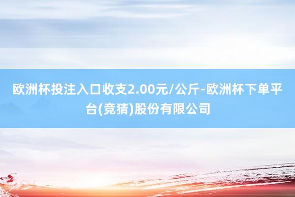 欧洲杯投注入口收支2.00元/公斤-欧洲杯下单平台(竞猜)股份有限公司