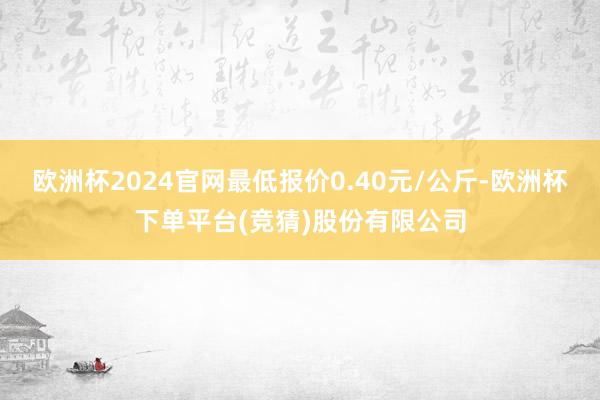 欧洲杯2024官网最低报价0.40元/公斤-欧洲杯下单平台(竞猜)股份有限公司