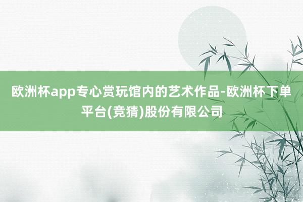 欧洲杯app专心赏玩馆内的艺术作品-欧洲杯下单平台(竞猜)股份有限公司
