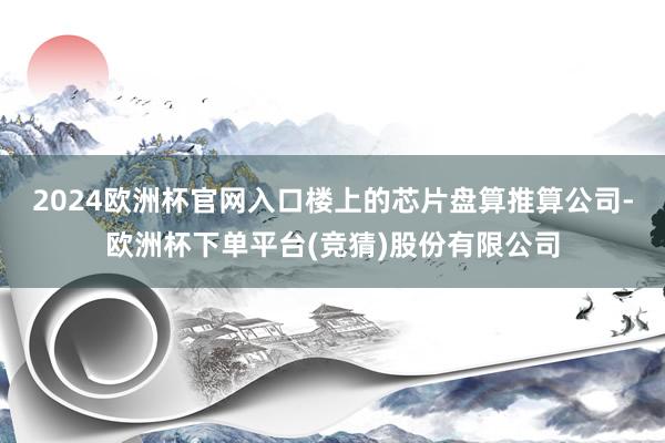 2024欧洲杯官网入口楼上的芯片盘算推算公司-欧洲杯下单平台(竞猜)股份有限公司