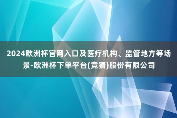 2024欧洲杯官网入口及医疗机构、监管地方等场景-欧洲杯下单平台(竞猜)股份有限公司
