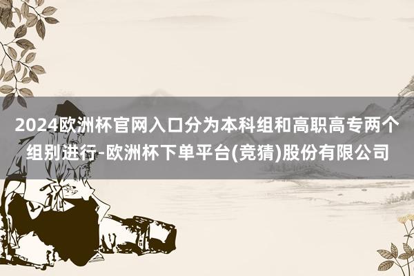 2024欧洲杯官网入口分为本科组和高职高专两个组别进行-欧洲杯下单平台(竞猜)股份有限公司